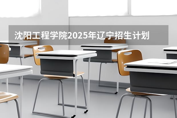 沈阳工程学院2025年辽宁招生计划总览（2026高考志愿参考）