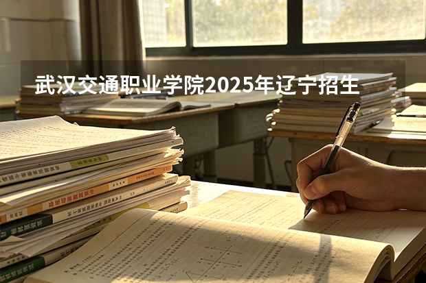 武汉交通职业学院2025年辽宁招生计划总览（2026高考志愿参考）