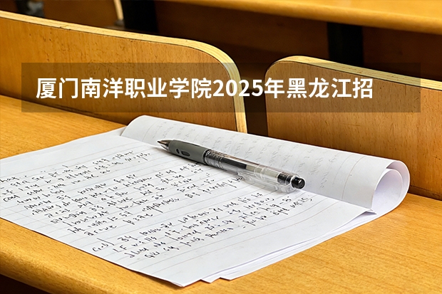 厦门南洋职业学院2025年黑龙江招生计划总览（2026高考志愿参考）