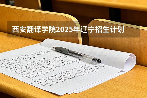 西安翻译学院2025年辽宁招生计划总览（2026高考志愿参考）