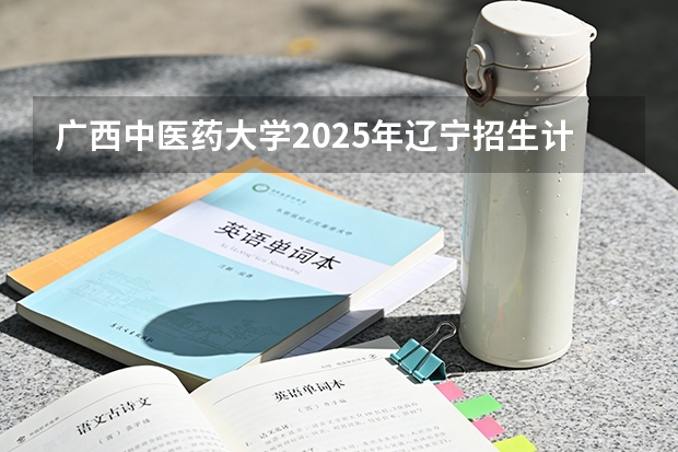广西中医药大学2025年辽宁招生计划总览（2026高考志愿参考）