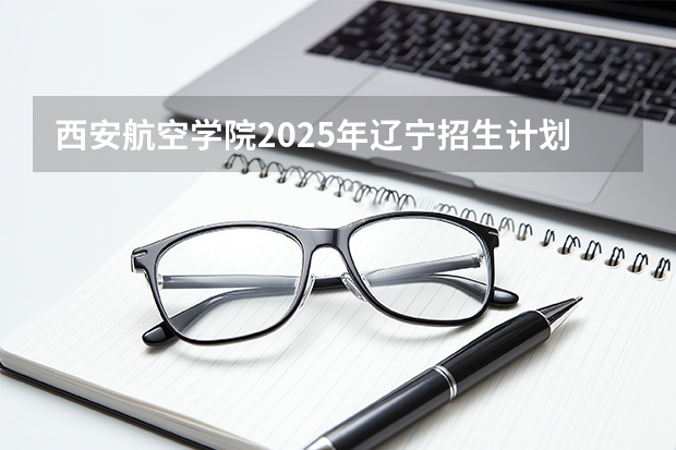 西安航空学院2025年辽宁招生计划总览（2026高考志愿参考）