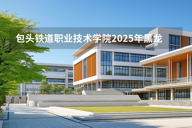包头铁道职业技术学院2025年黑龙江招生计划总览（2026高考志愿参考）