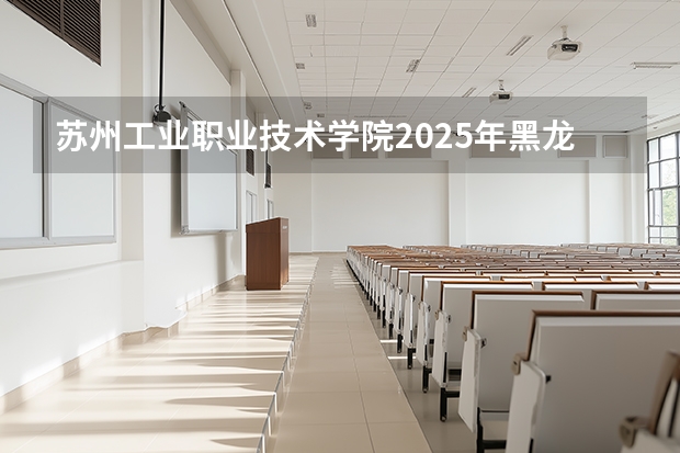 苏州工业职业技术学院2025年黑龙江招生计划总览（2026高考志愿参考）