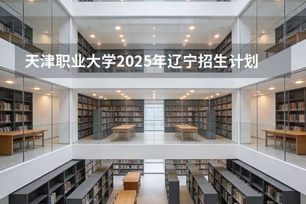 天津职业大学2025年辽宁招生计划总览（2026高考志愿参考）