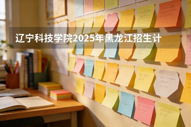 辽宁科技学院2025年黑龙江招生计划总览（2026高考志愿参考）
