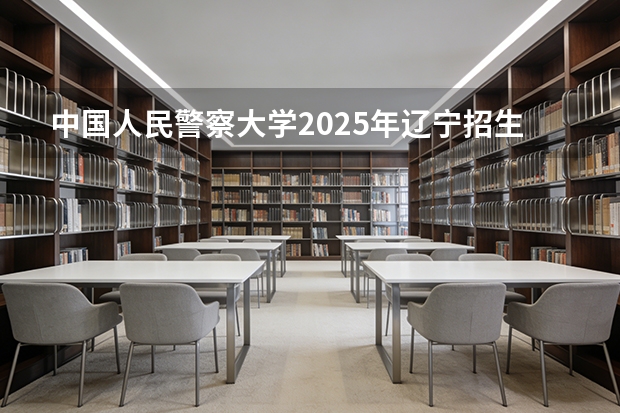 中国人民警察大学2025年辽宁招生计划总览（2026高考志愿参考）