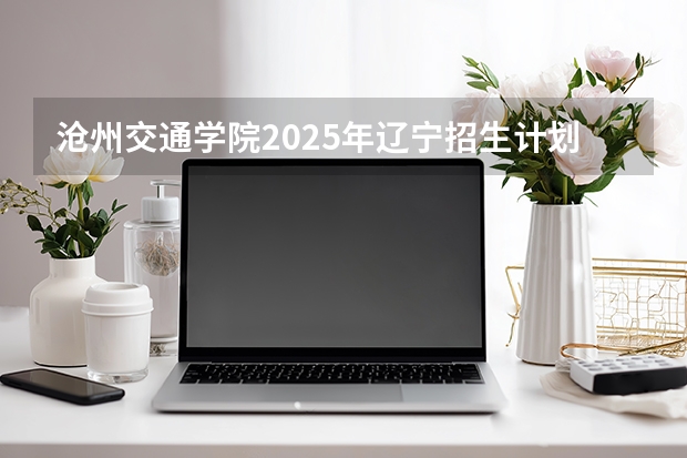 沧州交通学院2025年辽宁招生计划总览（2026高考志愿参考）