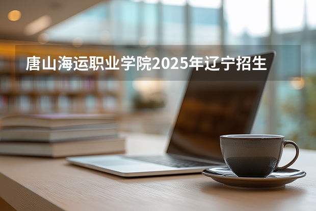 唐山海运职业学院2025年辽宁招生计划总览（2026高考志愿参考）
