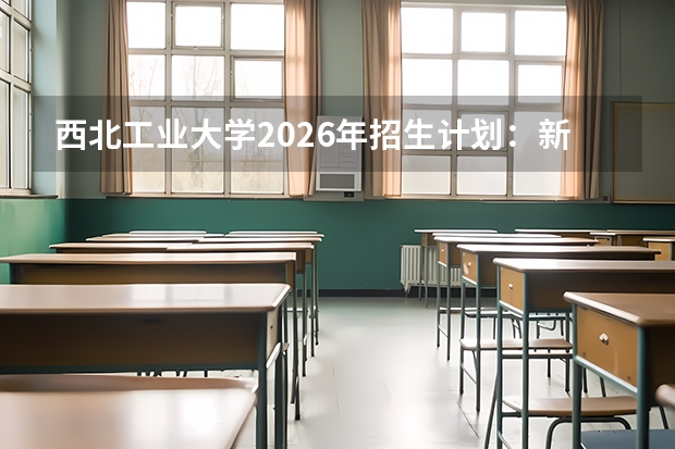 西北工业大学2026年招生计划:新增智能飞行器技术及中外合作办学扩招
