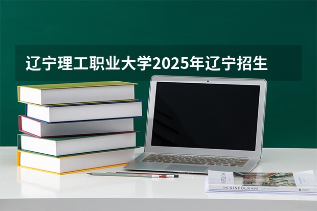辽宁理工职业大学2025年辽宁招生计划总览（2026高考志愿参考）