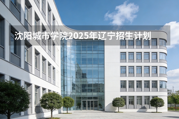 沈阳城市学院2025年辽宁招生计划总览（2026高考志愿参考）