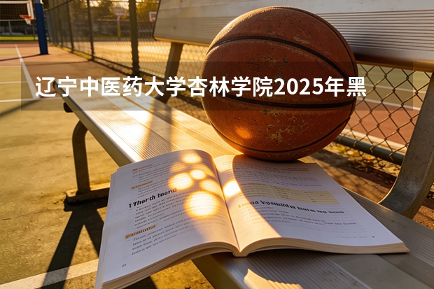 辽宁中医药大学杏林学院2025年黑龙江招生计划总览（2026高考志愿参考）