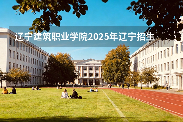 辽宁建筑职业学院2025年辽宁招生计划总览（2026高考志愿参考）