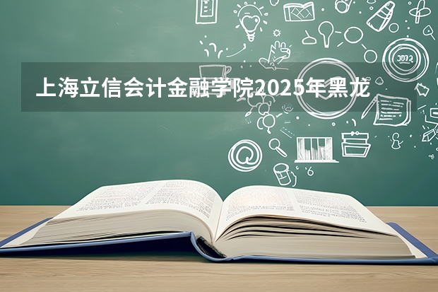 上海立信会计金融学院2025年黑龙江招生计划总览（2026高考志愿参考）