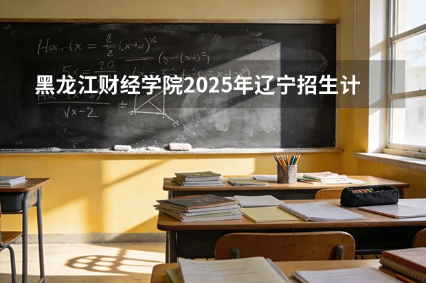黑龙江财经学院2025年辽宁招生计划总览（2026高考志愿参考）