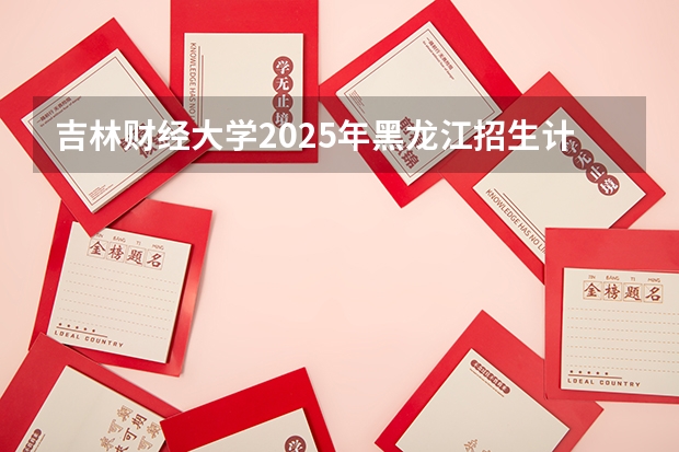 吉林财经大学2025年黑龙江招生计划总览（2026高考志愿参考）