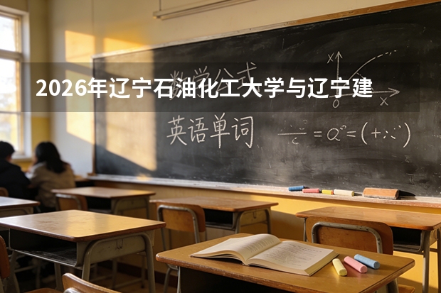 2026年辽宁石油化工大学与辽宁建筑职业学院在辽招生计划详解