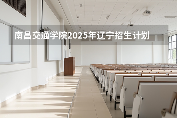 南昌交通学院2025年辽宁招生计划总览（2026高考志愿参考）