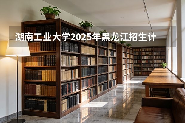 湖南工业大学2025年黑龙江招生计划总览（2026高考志愿参考）