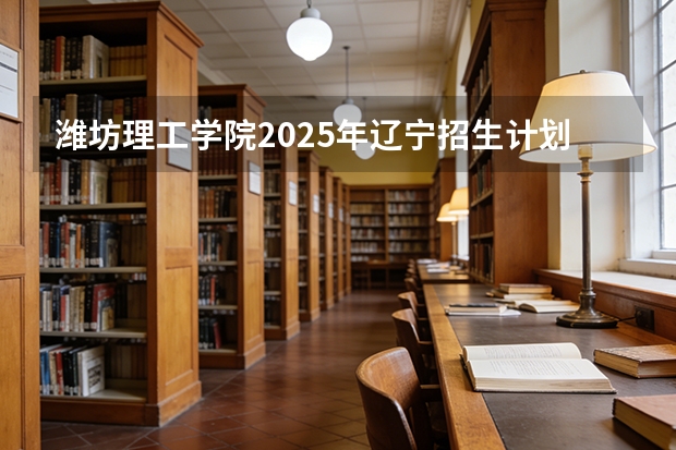 潍坊理工学院2025年辽宁招生计划总览（2026高考志愿参考）