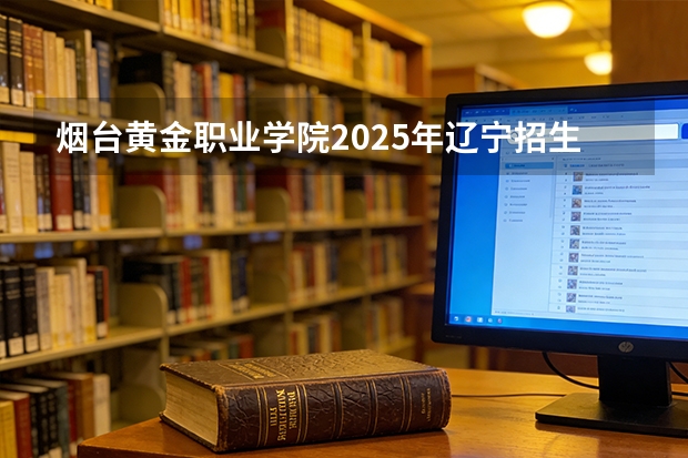 烟台黄金职业学院2025年辽宁招生计划总览（2026高考志愿参考）