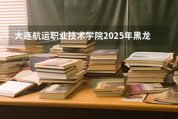大连航运职业技术学院2025年黑龙江招生计划总览（2026高考志愿参考）