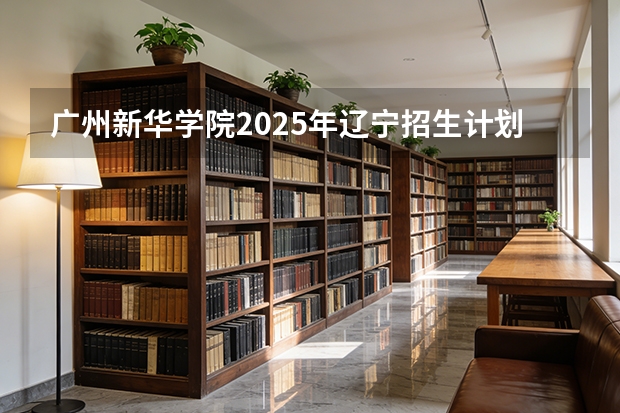 广州新华学院2025年辽宁招生计划总览（2026高考志愿参考）
