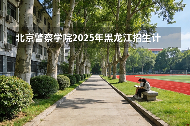 北京警察学院2025年黑龙江招生计划总览（2026高考志愿参考）