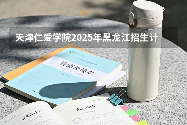 天津仁爱学院2025年黑龙江招生计划总览（2026高考志愿参考）