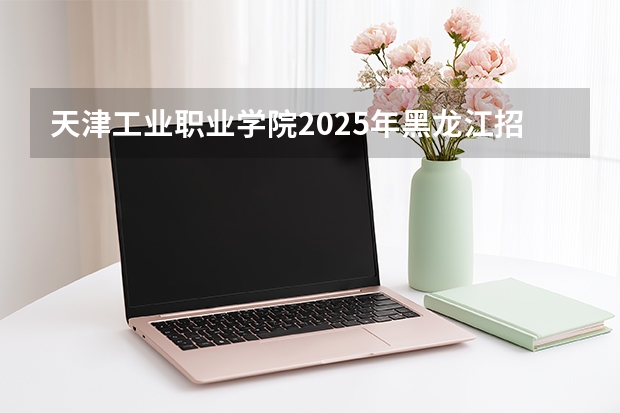 天津工业职业学院2025年黑龙江招生计划总览（2026高考志愿参考）
