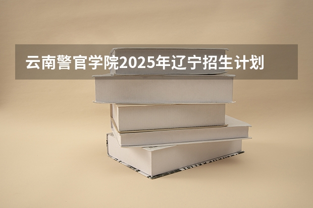 云南警官学院2025年辽宁招生计划总览（2026高考志愿参考）