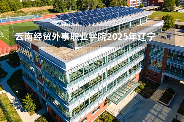 云南经贸外事职业学院2025年辽宁招生计划总览（2026高考志愿参考）