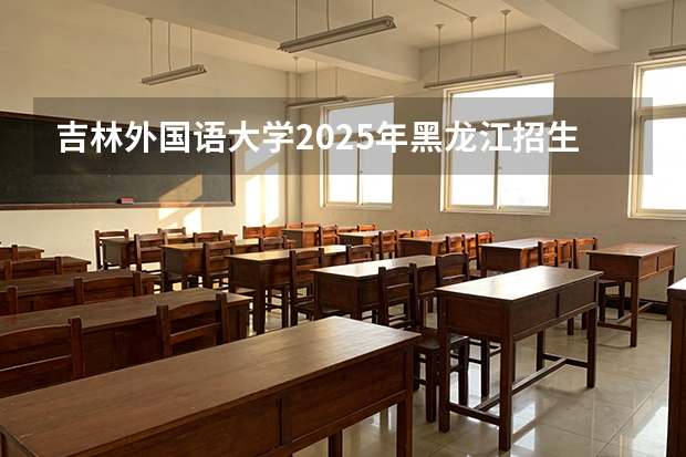吉林外国语大学2025年黑龙江招生计划总览（2026高考志愿参考）