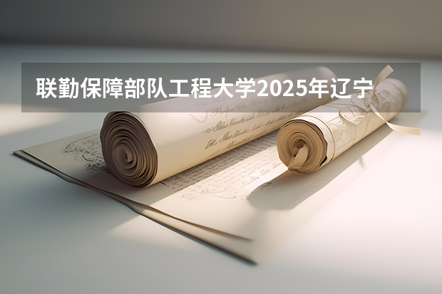 联勤保障部队工程大学2025年辽宁招生计划总览（2026高考志愿参考）
