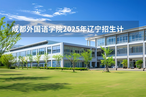 成都外国语学院2025年辽宁招生计划总览（2026高考志愿参考）