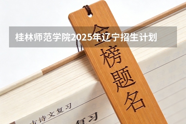 桂林师范学院2025年辽宁招生计划总览（2026高考志愿参考）