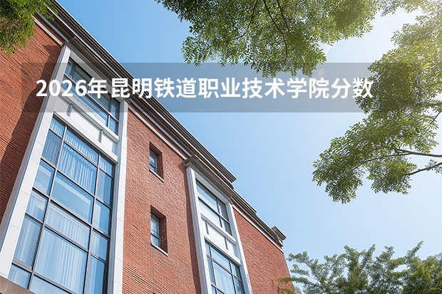 2026年昆明铁道职业技术学院分数线预测及往年分数参考