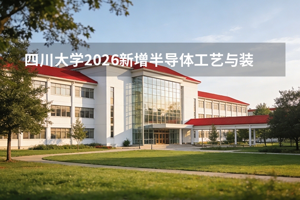 四川大学2026新增半导体工艺与装备专业：全国首次开设，服务集成电路全链条自主化