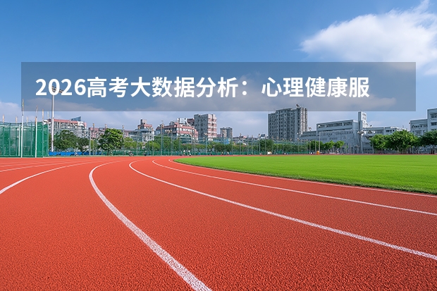 2026高考大数据分析：心理健康服务需求占咨询总量三成