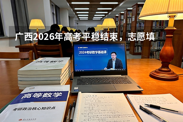 广西2026年高考平稳结束，志愿填报采取“院校专业组”模式