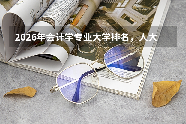 2026年会计学专业大学排名，人大上财北大厦大A+，财经名校就业优势突出