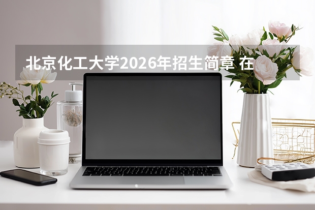 北京化工大学2026年招生简章 在京招150人 国家卓越工程师学院专业首招 宏德书院6人