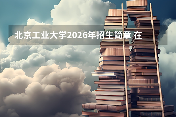 北京工业大学2026年招生简章 在京招2981人211最多 新增4专业 专业组保第一志愿