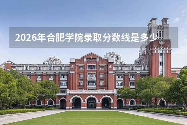 2026年合肥学院录取分数线是多少？一文读懂报到流程学费和就业前景