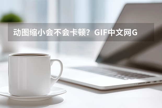 动图缩小会不会卡顿？GIF中文网GIF压缩工具教你无损压缩