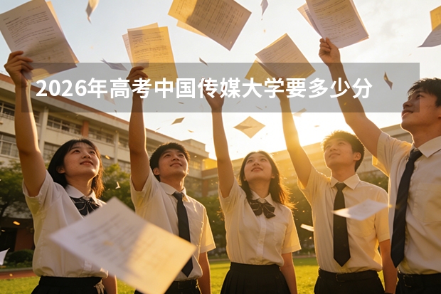2026年高考中国传媒大学要多少分？分数线及报到流程全解读