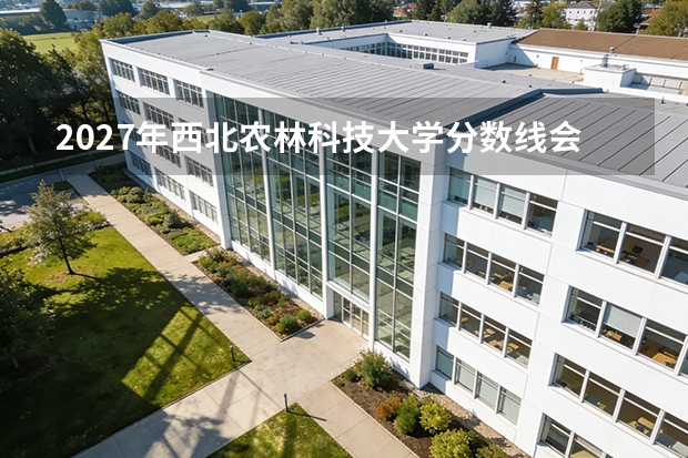 2027年西北农林科技大学分数线会涨吗？录取趋势预测与报考风险评估