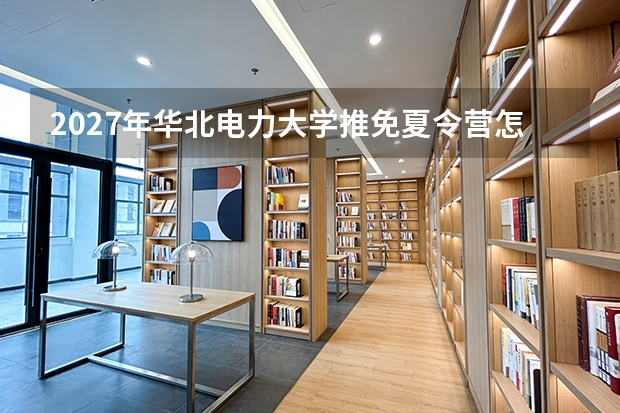 2027年华北电力大学推免夏令营怎么申请？材料清单、考核流程与优营比例