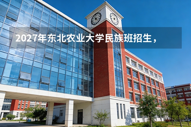 2027年东北农业大学民族班招生，降分录取与培养模式